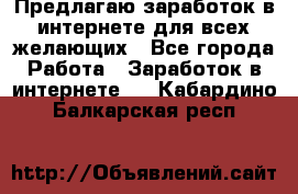 Предлагаю,заработок в интернете для всех желающих - Все города Работа » Заработок в интернете   . Кабардино-Балкарская респ.